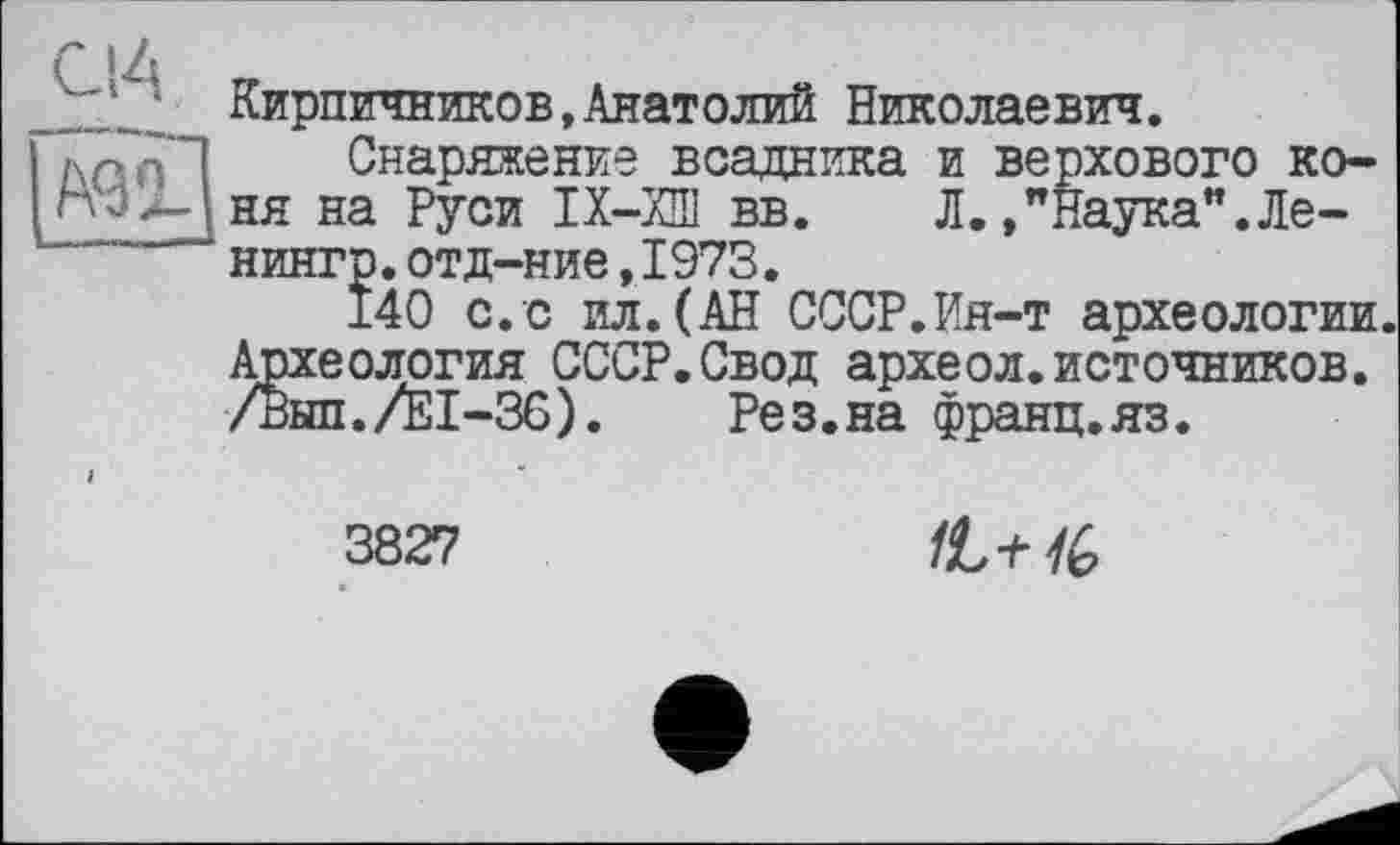 ﻿_С!А
Кирпичников,Анатолий Николаевич.
Снаряжение всадника и верхового коня на Руси ІХ-ХШ вв. Л./Наука". Ле-нингр.отд-ние,1973.
140 с.с ил.(АН СССР.Ия-т археологии. Археология СССР.Свод археол.источников. /Внп./ЕІ-Зб). Рез.на франц.яз.
3827
1L+1G